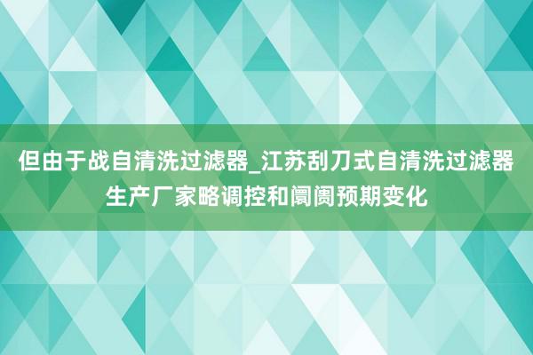 但由于战自清洗过滤器_江苏刮刀式自清洗过滤器生产厂家略调控和阛阓预期变化